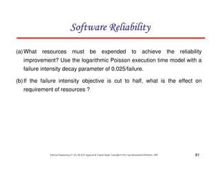 Software Reliability
(a) What

resources

must be

expended

to

achieve

the

reliability

improvement? Use the logarithmic Poisson execution time model with a
failure intensity decay parameter of 0.025/failure.
(b) If the failure intensity objective is cut to half, what is the effect on
requirement of resources ?

Software Engineering (3rd ed.), By K.K Aggarwal & Yogesh Singh, Copyright © New Age International Publishers, 2007

81

 