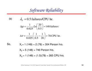 Software Reliability
(b)

λF = 0.5 failures/CPU hr.
∆µ =

1
 20 
Ln
 = 148 failures
0.025  0.5 

1  1
1 
∆τ =
−  = 78 CPU hr.

0.025  0.5 20 
So,

XI = 1 (148) + 2 (78) = 304 Person hrs.
XF = 5 (148) = 740 Person hrs.
XC = 1 (148) + (1.5)(78) = 265 CPU hrs.

Software Engineering (3rd ed.), By K.K Aggarwal & Yogesh Singh, Copyright © New Age International Publishers, 2007

84

 