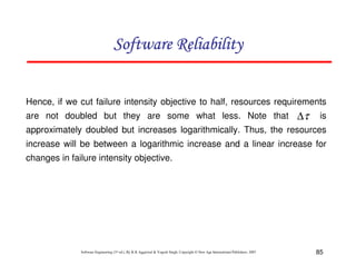 Software Reliability
Hence, if we cut failure intensity objective to half, resources requirements
are not doubled but they are some what less. Note that

∆τ

is

approximately doubled but increases logarithmically. Thus, the resources
increase will be between a logarithmic increase and a linear increase for
changes in failure intensity objective.

Software Engineering (3rd ed.), By K.K Aggarwal & Yogesh Singh, Copyright © New Age International Publishers, 2007

85

 