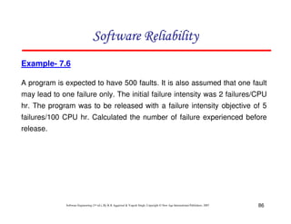 Software Reliability
Example- 7.6
A program is expected to have 500 faults. It is also assumed that one fault
may lead to one failure only. The initial failure intensity was 2 failures/CPU
hr. The program was to be released with a failure intensity objective of 5
failures/100 CPU hr. Calculated the number of failure experienced before
release.

Software Engineering (3rd ed.), By K.K Aggarwal & Yogesh Singh, Copyright © New Age International Publishers, 2007

86

 
