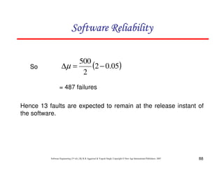 Software Reliability

So

500
(2 − 0.05)
∆µ =
2
= 487 failures

Hence 13 faults are expected to remain at the release instant of
the software.

Software Engineering (3rd ed.), By K.K Aggarwal & Yogesh Singh, Copyright © New Age International Publishers, 2007

88

 