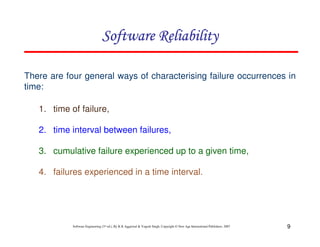 Software Reliability
There are four general ways of characterising failure occurrences in
time:
1. time of failure,
2. time interval between failures,
3. cumulative failure experienced up to a given time,
4. failures experienced in a time interval.

Software Engineering (3rd ed.), By K.K Aggarwal & Yogesh Singh, Copyright © New Age International Publishers, 2007

9

 