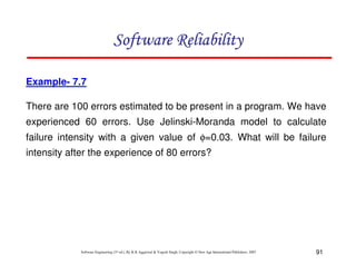 Software Reliability
Example- 7.7
There are 100 errors estimated to be present in a program. We have
experienced 60 errors. Use Jelinski-Moranda model to calculate
failure intensity with a given value of φ=0.03. What will be failure
intensity after the experience of 80 errors?

Software Engineering (3rd ed.), By K.K Aggarwal & Yogesh Singh, Copyright © New Age International Publishers, 2007

91

 