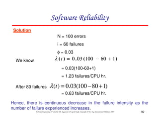 Software Reliability
Solution
N = 100 errors
i = 60 failures
φ = 0.03

λ ( t ) = 0 . 03 (100 − 60 + 1 )

We know

= 0.03(100-60+1)
= 1.23 failures/CPU hr.
After 80 failures

λ (t ) = 0.03(100 − 80 + 1)
= 0.63 failures/CPU hr.

Hence, there is continuous decrease in the failure intensity as the
number of failure experienced increases.
Software Engineering (3rd ed.), By K.K Aggarwal & Yogesh Singh, Copyright © New Age International Publishers, 2007

92

 