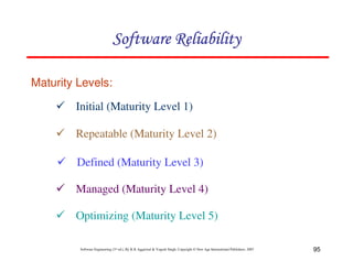 Software Reliability
Maturity Levels:

Initial (Maturity Level 1)
Repeatable (Maturity Level 2)
Defined (Maturity Level 3)
Managed (Maturity Level 4)
Optimizing (Maturity Level 5)
Software Engineering (3rd ed.), By K.K Aggarwal & Yogesh Singh, Copyright © New Age International Publishers, 2007

95

 