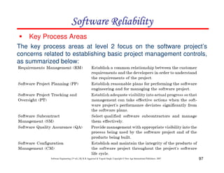 Software Reliability
Key Process Areas
The key process areas at level 2 focus on the software project’s
concerns related to establishing basic project management controls,
as summarized below:

Software Engineering (3rd ed.), By K.K Aggarwal & Yogesh Singh, Copyright © New Age International Publishers, 2007

97

 