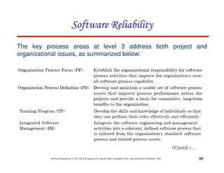 Software Reliability
The key process areas at level 3 address both project and
organizational issues, as summarized below:

Software Engineering (3rd ed.), By K.K Aggarwal & Yogesh Singh, Copyright © New Age International Publishers, 2007

98

 
