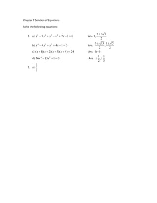 Chapter 7 Solution of Equations
Algebraic Equations

Solve the following equations:

                                                                            7 3 5
    1. a) x 5        7x 4       x3       x2    7x 1 0           Ans. 1,
                                                                              2
                                                                        3       13 1       5
        b) x 4       4x 3       x2        4x 1 0                Ans.              ,
                                                                        2              2
        c) ( x 1)(x            2)(x 3)(x 4)        24           Ans. 0, 5
                                                                               1 1
        d) 36x 4          13x 2          1 0                     Ans.           ,
                                                                               2 3
          x2              y2         9
    2. a)
          y               x          2                   Ans. (2,1), (1,2)
                     3
                                1
                 x        y
              3 x 2 5 xy 2 y 2 0                                           9     217 3(9   217)
        b)                                               Ans. (2, 4), (             ,           )
           x 2 2 y 2 6x 4 y 8 0                                                 17       17
                      4
             x          1
                      y                                         4           1
        c)                                               Ans. ( ,20), ( ,5)
                     4                                          5           5
             y          25
                     x
             x       y        2 xy
                                                                            1      1
        d)   y z              3 yz                        Ans. (0,0,0), ( , 1, )
                                                                            3      4
             z x              7 zx
           4 x 3 3x 2 y y 3 8                                               1 3 1 3 1 3 1
        e)                                                Ans. (1,1), (3      ,3 ) , (    ,4    )
           2 x 3 2 x 2 y xy 2 1                                             5    5     10    10
           3x 2 5 y 2                7
        f)                                                Ans. (2,1), ( 2, 1), (3,2), ( 3, 2)
           3xy 4 y 2                 2
             xy       x        y 1 6
        g) yz         y        z 1 12                      Ans. (1,2,3), ( 3, 4, 5)
             zx       z        x 1 8
 