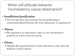 When will attitude-behavior
inconsistency cause dissonance?
● Insufficient Justification
● The less incentive that someone has for performing a
counterattitudinal behavior, the more dissonance is experienced
#
● Threat
● We experience less dissonance when we are threatened to
perform an action (external reason)
#
● Choice
● Attitude-discrepant behavior creates dissonance only when the
behavior is freely chosen
 