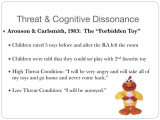 Threat & Cognitive Dissonance
● Aronson & Carlsmith, 1963: The “Forbidden Toy”
#
● Children rated 5 toys before and after the RA left the room
#
● Children were told that they could not play with 2nd favorite toy
#
● High Threat Condition: “I will be very angry and will take all of
my toys and go home and never come back.”
#
● Low Threat Condition: “I will be annoyed.”
 