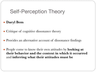 Self-Perception Theory
#
● Daryl Bem
#
● Critique of cognitive dissonance theory
#
● Provides an alternative account of dissonance findings
#
● People come to know their own attitudes by looking at
their behavior and the context in which it occurred
and inferring what their attitudes must be
 