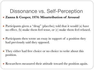 Dissonance vs. Self-Perception
● Zanna & Cooper, 1974: Misattribution of Arousal
#
● Participants given a “drug” (placebo); told that it would (a) have
no effect, (b) make them feel tense, or (c) make them feel relaxed.
#
● Participants then wrote an essay in support of a position they
had previously said they opposed.
#
● They either had free choice or no choice to write about this
position.
#
● Researchers measured their attitude toward the position again.
 