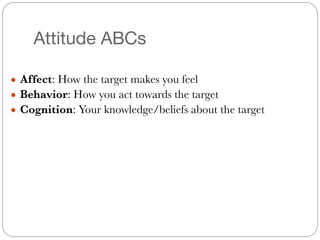 Attitude ABCs
● Affect: How the target makes you feel
● Behavior: How you act towards the target
● Cognition: Your knowledge/beliefs about the target
 