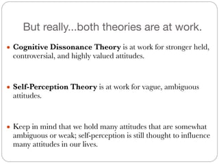 But really...both theories are at work.
● Cognitive Dissonance Theory is at work for stronger held,
controversial, and highly valued attitudes.
#
#
● Self-Perception Theory is at work for vague, ambiguous
attitudes.
#
#
● Keep in mind that we hold many attitudes that are somewhat
ambiguous or weak; self-perception is still thought to influence
many attitudes in our lives.
 
