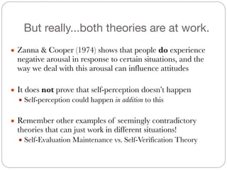 But really...both theories are at work.
● Zanna & Cooper (1974) shows that people do experience
negative arousal in response to certain situations, and the
way we deal with this arousal can influence attitudes
#
● It does not prove that self-perception doesn’t happen
● Self-perception could happen in addition to this
#
● Remember other examples of seemingly contradictory
theories that can just work in different situations!
● Self-Evaluation Maintenance vs. Self-Verification Theory
 