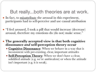 But really...both theories are at work.
● In fact, to misattribute the arousal in this experiment,
participants had to self-perceive and use causal attribution
#
● “I feel aroused, I took a pill that would increase (decrease)
arousal, therefore my emotions do (do not) make sense.”
#
● The generally accepted view is that both cognitive
dissonance and self-perception theory occur
● Cognitive Dissonance: When we behave in a way that is
inconsistent with pre-existing, clear, important attitudes
● Self-Perception Theory: When we don’t have a clear,
solidified attitude (e.g. we’re ambivalent) or when the attitude
isn’t important (e.g. it is weak).
 