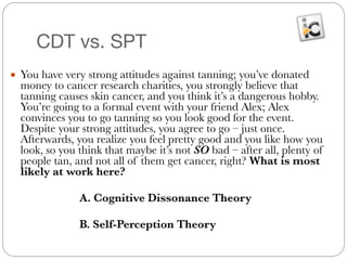 CDT vs. SPT
● You have very strong attitudes against tanning; you’ve donated
money to cancer research charities, you strongly believe that
tanning causes skin cancer, and you think it’s a dangerous hobby.
You’re going to a formal event with your friend Alex; Alex
convinces you to go tanning so you look good for the event.
Despite your strong attitudes, you agree to go – just once.
Afterwards, you realize you feel pretty good and you like how you
look, so you think that maybe it’s not SO bad – after all, plenty of
people tan, and not all of them get cancer, right? What is most
likely at work here?
#
	 	 	 A. Cognitive Dissonance Theory
#
	 	 	 B. Self-Perception Theory
 
