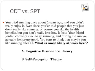 CDT vs. SPT
● You tried running once about 5 years ago, and you didn’t
really enjoy it. Ever since, you’ve told people that you just
don’t really like running; of course you like the health
benefits, but you don’t really love how it feels. Your friend
Jordan convinces you to go running, and during the run you
actually feel pretty good. You start to think that maybe you
like running after all. What is most likely at work here?
#
	 	 	 A. Cognitive Dissonance Theory
#
	 	 	 B. Self-Perception Theory
 