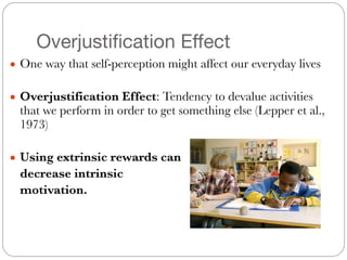 Overjustification Effect
● One way that self-perception might affect our everyday lives
#
● Overjustification Effect: Tendency to devalue activities
that we perform in order to get something else (Lepper et al.,
1973)
#
● Using extrinsic rewards can
	 decrease intrinsic
	 motivation.
 