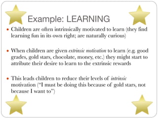 Example: LEARNING
● Children are often intrinsically motivated to learn (they find
learning fun in its own right; are naturally curious)
#
● When children are given extrinsic motivation to learn (e.g. good
grades, gold stars, chocolate, money, etc.) they might start to
attribute their desire to learn to the extrinsic rewards
#
● This leads children to reduce their levels of intrinsic
motivation (“I must be doing this because of gold stars, not
because I want to”)
 