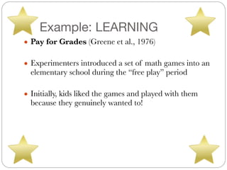 Example: LEARNING
● Pay for Grades (Greene et al., 1976)
#
● Experimenters introduced a set of math games into an
elementary school during the “free play” period
#
● Initially, kids liked the games and played with them
because they genuinely wanted to!
 