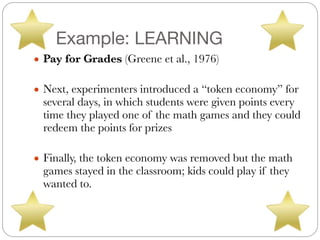 Example: LEARNING
● Pay for Grades (Greene et al., 1976)
#
● Next, experimenters introduced a “token economy” for
several days, in which students were given points every
time they played one of the math games and they could
redeem the points for prizes
#
● Finally, the token economy was removed but the math
games stayed in the classroom; kids could play if they
wanted to.
 