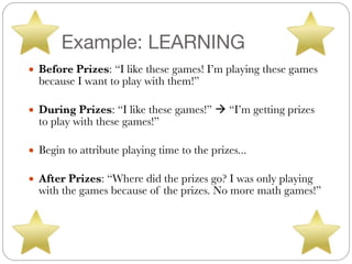Example: LEARNING
● Before Prizes: “I like these games! I’m playing these games
because I want to play with them!”
#
● During Prizes: “I like these games!” ! “I’m getting prizes
to play with these games!”
#
● Begin to attribute playing time to the prizes...
#
● After Prizes: “Where did the prizes go? I was only playing
with the games because of the prizes. No more math games!”
 