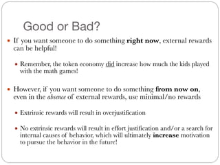 Good or Bad?
● If you want someone to do something right now, external rewards
can be helpful!
#
● Remember, the token economy did increase how much the kids played
with the math games!
#
● However, if you want someone to do something from now on,
even in the absence of external rewards, use minimal/no rewards
#
● Extrinsic rewards will result in overjustification
#
● No extrinsic rewards will result in effort justification and/or a search for
internal causes of behavior, which will ultimately increase motivation
to pursue the behavior in the future!
 