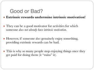 Good or Bad?
● Extrinsic rewards undermine intrinsic motivation!
#
● They can be a good motivator for activities for which
someone does not already have intrinsic motivation.
#
● However, if someone does genuinely enjoy something,
providing extrinsic rewards can be bad.
#
● This is why so many people stop enjoying things once they
get paid for doing them (it “ruins” it).
 