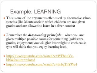 Example: LEARNING
● This is one of the arguments often used by alternative school
systems (like Montessori) in which children are not given
grades and are allowed to learn in a freer context
#
● Remember the discounting principle – when you are
given multiple possible causes for something (gold stars,
grades, enjoyment) you will give less weight to each cause
(you will think that you enjoy learning less).
#
● http://www.youtube.com/watch?v=WFbonVv-
bI0&feature=related
● http://www.youtube.com/watch?v=8s4qTifYWe4
 