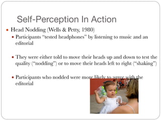 Self-Perception In Action
● Head Nodding (Wells & Petty, 1980)
● Participants “tested headphones” by listening to music and an
editorial
#
● They were either told to move their heads up and down to test the
quality (“nodding”) or to move their heads left to right (“shaking”)
#
● Participants who nodded were more likely to agree with the
editorial
 