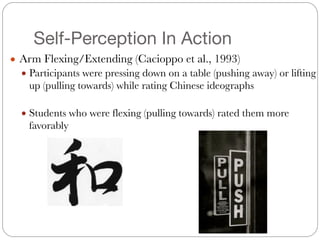 Self-Perception In Action
● Arm Flexing/Extending (Cacioppo et al., 1993)
● Participants were pressing down on a table (pushing away) or lifting
up (pulling towards) while rating Chinese ideographs
#
● Students who were flexing (pulling towards) rated them more
favorably
 