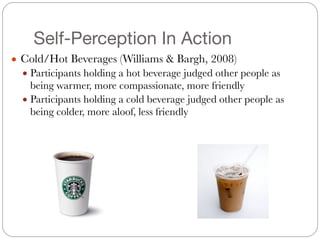 Self-Perception In Action
● Cold/Hot Beverages (Williams & Bargh, 2008)
● Participants holding a hot beverage judged other people as
being warmer, more compassionate, more friendly
● Participants holding a cold beverage judged other people as
being colder, more aloof, less friendly
 
