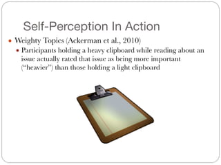 Self-Perception In Action
● Weighty Topics (Ackerman et al., 2010)
● Participants holding a heavy clipboard while reading about an
issue actually rated that issue as being more important
(“heavier”) than those holding a light clipboard
 