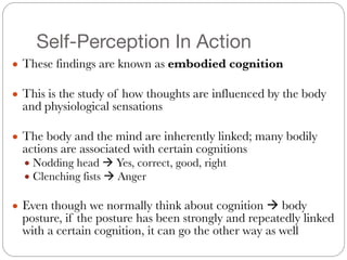 Self-Perception In Action
● These findings are known as embodied cognition
#
● This is the study of how thoughts are influenced by the body
and physiological sensations
#
● The body and the mind are inherently linked; many bodily
actions are associated with certain cognitions
● Nodding head ! Yes, correct, good, right
● Clenching fists ! Anger
#
● Even though we normally think about cognition ! body
posture, if the posture has been strongly and repeatedly linked
with a certain cognition, it can go the other way as well
 