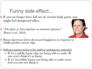 Funny side effect...
● If you no longer have full use of certain body parts, you
might feel dampened affect
● “The effects of botox injections on emotional experience”
	 (Davis et al., 2010)
#
● Botox injections led to decreased happiness in response to
mildly positive movie clips
#
● Self-perception matters for mild or ambiguous attitudes!
● If it’s a mildly funny clip, not being able to smile !
you won’t think it’s as funny
● If it’s incredibly funny, not being able to smile won’t
fool you into not liking it.
 