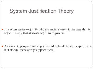 System Justification Theory
#
● It is often easier to justify why the social system is the way that it
is (or the way that it should be) than to protest
#
#
● As a result, people tend to justify and defend the status quo, even
if it doesn’t necessarily support them.
 