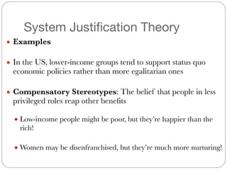 System Justification Theory
● Examples
#
● In the US, lower-income groups tend to support status quo
economic policies rather than more egalitarian ones
#
● Compensatory Stereotypes: The belief that people in less
privileged roles reap other benefits
#
● Low-income people might be poor, but they’re happier than the
rich!
#
● Women may be disenfranchised, but they’re much more nurturing!
 