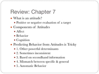 Review: Chapter 7
● What is an attitude?
● Positive or negative evaluation of a target
● Components of Attitudes
● Affect
● Behavior
● Cognition
● Predicting Behavior from Attitudes is Tricky	
● 1. Other powerful determinants
● 2. Sometimes inconsistent
● 3. Based on secondhand information
● 4. Mismatch between specific & general
● 5. Automatic Behavior
 