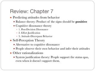 Review: Chapter 7
● Predicting attitudes from behavior
● Balance theory: Product of the signs should be positive
● Cognitive dissonance theory
● 1. Post-Decision Dissonance
● 2. Effort Justification
● 3. Attitude-Discrepant Behavior
● Self-Perception Theory
● Alternative to cognitive dissonance
● People observe their own behavior and infer their attitudes
● Other rationalizations
● System justification theory: People support the status quo,
even when it doesn’t support them.
 