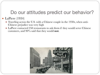 Do our attitudes predict our behavior?
● LaPiere (1934)
● Traveling across the U.S. with a Chinese couple in the 1930s, when anti-
Chinese prejudice was very high
● LaPiere contacted 250 restaurants to ask them if they would serve Chinese
customers, and 90% said that they would not.
 