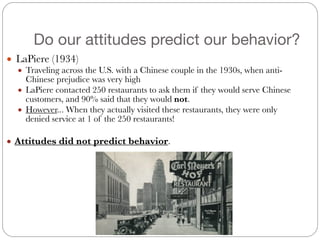 Do our attitudes predict our behavior?
● LaPiere (1934)
● Traveling across the U.S. with a Chinese couple in the 1930s, when anti-
Chinese prejudice was very high
● LaPiere contacted 250 restaurants to ask them if they would serve Chinese
customers, and 90% said that they would not.
● However... When they actually visited these restaurants, they were only
denied service at 1 of the 250 restaurants!
!
● Attitudes did not predict behavior.
 