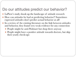 Do our attitudes predict our behavior?
● LaPiere’s study shook up the landscape of attitude research
● How can attitudes be bad at predicting behavior?! Sometimes
expressed attitudes don’t predict actual behavior at all!
● In a review of the existing literature on the link between attitudes
and behavior, they found very weak evidence for any connection
● People might be anti-Walmart but shop there anyway
● People might have a positive attitude towards doctors, but skip
their yearly check-ups
 