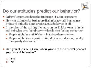 Do our attitudes predict our behavior?
● LaPiere’s study shook up the landscape of attitude research
● How can attitudes be bad at predicting behavior?! Sometimes
expressed attitudes don’t predict actual behavior at all!
● In a review of the existing literature on the link between attitudes
and behavior, they found very weak evidence for any connection
● People might be anti-Walmart but shop there anyway
● People might have a positive attitude towards doctors, but skip
their yearly check-ups
!
● Can you think of a time when your attitude didn’t predict
your actual behavior?
!
A. Yes
B. No
 