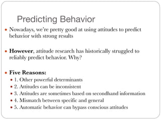 Predicting Behavior
● Nowadays, we’re pretty good at using attitudes to predict
behavior with strong results
!
● However, attitude research has historically struggled to
reliably predict behavior. Why?
!
● Five Reasons:
● 1. Other powerful determinants
● 2. Attitudes can be inconsistent
● 3. Attitudes are sometimes based on secondhand information
● 4. Mismatch between specific and general
● 5. Automatic behavior can bypass conscious attitudes
 