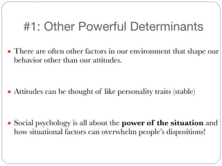 #1: Other Powerful Determinants
!
● There are often other factors in our environment that shape our
behavior other than our attitudes.
!
!
● Attitudes can be thought of like personality traits (stable)
!
!
● Social psychology is all about the power of the situation and
how situational factors can overwhelm people’s dispositions!
 