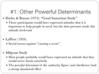 #1: Other Powerful Determinants
● Darley & Batson (1973): “Good Samaritan Study”
● Those participants would have expressed attitudes that it is
important to help people in need, but the time pressure made this
attitude irrelevant
!
● LaPiere (1934)
● Social norms against “causing a scene”
!
● Milgram Study
● Most people probably would have expressed an attitude that they
would never shock somebody
● The powerful determinant of the authority figure (and obedience) had
a strong situational effect
 