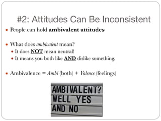 #2: Attitudes Can Be Inconsistent
● People can hold ambivalent attitudes
!
● What does ambivalent mean?
● It does NOT mean neutral!
● It means you both like AND dislike something.
!
● Ambivalence = Ambi (both) + Valence (feelings)
 