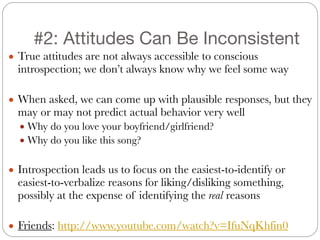 #2: Attitudes Can Be Inconsistent
● True attitudes are not always accessible to conscious
introspection; we don’t always know why we feel some way
!
● When asked, we can come up with plausible responses, but they
may or may not predict actual behavior very well
● Why do you love your boyfriend/girlfriend?
● Why do you like this song?
!
● Introspection leads us to focus on the easiest-to-identify or
easiest-to-verbalize reasons for liking/disliking something,
possibly at the expense of identifying the real reasons
!
● Friends: http://www.youtube.com/watch?v=IfuNqKhfin0
 