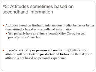 #3: Attitudes sometimes based on
secondhand information
● Attitudes based on firsthand information predict behavior better
than attitudes based on secondhand information
● You probably have an attitude towards Miley Cyrus, but you
probably haven’t met her.
!
!
● If you’ve actually experienced something before, your
attitude will be a better predictor of behavior than if your
attitude is not based on personal experience
 
